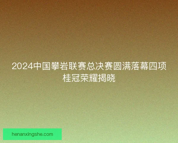2024中国攀岩联赛总决赛圆满落幕四项桂冠荣耀揭晓