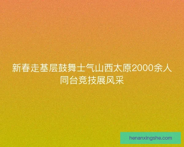 新春走基层鼓舞士气山西太原2000余人同台竞技展风采