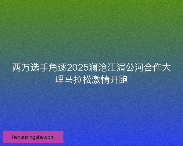 两万选手角逐2025澜沧江湄公河合作大理马拉松激情开跑